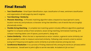 Serpact Ltd. | AffiliateCon Sofia 2019
Final Result
Text Classification - Email Spam Identification, topic classification of news, sentiment classification
and organization of web pages by search engines.
Text Matching / Similarity
Phonetic Matching – A Phonetic matching algorithm takes a keyword as input (person’s name,
location name etc) and produces a character string that identifies a set of words that are (roughly)
phonetically similar.
Flexible String Matching – A complete text matching system includes different algorithms pipelined
together to compute variety of text variations. (exact string matching, lemmatized matching, and
compact matching (takes care of spaces, punctuation’s, slangs etc).
Cosine Similarity – When the text is represented as vector notation, a general cosine similarity can
also be applied in order to measure vectorized similarity. Following code converts a text to vectors
(using term frequency) and applies cosine similarity to provide closeness among two text.
Coreference Resolution- it is a process of finding relational links among the words (or phrases) within
the sentences. Donald went to John’s office to see the new table. He looked at it for an hour.“
 