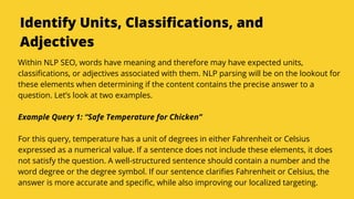 Serpact Ltd. | AffiliateCon Sofia 2019
Identify Units, Classifications, and
Adjectives
Within NLP SEO, words have meaning and therefore may have expected units,
classifications, or adjectives associated with them. NLP parsing will be on the lookout for
these elements when determining if the content contains the precise answer to a
question. Let’s look at two examples.
Example Query 1: “Safe Temperature for Chicken”
For this query, temperature has a unit of degrees in either Fahrenheit or Celsius
expressed as a numerical value. If a sentence does not include these elements, it does
not satisfy the question. A well-structured sentence should contain a number and the
word degree or the degree symbol. If our sentence clarifies Fahrenheit or Celsius, the
answer is more accurate and specific, while also improving our localized targeting.
 
