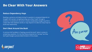 Be Clear With Your Answers
Reduce Dependency Hops
Reading a sentence and determining if a question is answered depends on
Google’s NLP parsers not getting hung up as they “crawl” through a
sentence. If a sentence’s structure is overly complicated, Google may fail to
create clear links between words or may require it to take too many hops to
build that relationship.
Don’t Beat Around the Bush
A common NLP problem is “beating around the bush” when it comes to
answering a question. It’s not that these answered are “wrong,” but they
don’t give Google a precise determination of the answer.
 