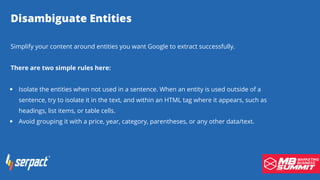Disambiguate Entities
Isolate the entities when not used in a sentence. When an entity is used outside of a
sentence, try to isolate it in the text, and within an HTML tag where it appears, such as
headings, list items, or table cells.
Avoid grouping it with a price, year, category, parentheses, or any other data/text.
Simplify your content around entities you want Google to extract successfully.
There are two simple rules here:
 