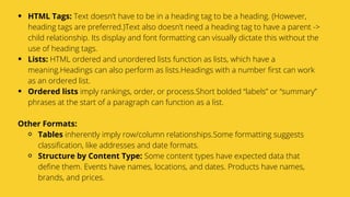 Serpact Ltd. | AffiliateCon Sofia 2019
HTML Tags: Text doesn’t have to be in a heading tag to be a heading. (However,
heading tags are preferred.)Text also doesn’t need a heading tag to have a parent ->
child relationship. Its display and font formatting can visually dictate this without the
use of heading tags.
Lists: HTML ordered and unordered lists function as lists, which have a
meaning.Headings can also perform as lists.Headings with a number first can work
as an ordered list.
Ordered lists imply rankings, order, or process.Short bolded “labels” or “summary”
phrases at the start of a paragraph can function as a list.
Tables inherently imply row/column relationships.Some formatting suggests
classification, like addresses and date formats.
Structure by Content Type: Some content types have expected data that
define them. Events have names, locations, and dates. Products have names,
brands, and prices.
Other Formats:
 