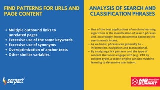 FIND PATTERNS FOR URLS AND
PAGE CONTENT
Multiple outbound links to
unrelated pages
Excessive use of the same keywords
Excessive use of synonyms
Overoptimization of anchor texts
Other similar variables.
ANALYSIS OF SEARCH AND
CLASSIFICATION PHRASES
One of the best applications of machine learning
algorithms is the classification of search phrases
and, accordingly, index documents based on the
user’s search intent.
As we know, phrases can generally be –
information, navigation and transactional.
By analyzing click patterns and the type of
content that users engage with (e.g., CTR by
content type), a search engine can use machine
learning to determine user intent.
 