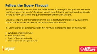 Follow the Query Through
What is an Emergency Fund
How Much to Save
Types of Emergency Funds
How to Build an Emergency Fund
Answer yourself the question: “does this article answer all the subjects and questions a searcher
might have when they search?” Google can identify these follow through topics and questions by
looking at follow up searches and query refinement within search sessions.
Google can improve searcher satisfaction if its able to satisfy searchers sooner by giving them
content that eliminates the need for two to three additional searches.
If a user searches for “Emergency Fund,” they may have the following goals on their journey:
 