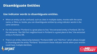 Disambiguate Entities
When an entity can be confused, such as cities in multiple states, movies with the same
name, or films vs. books, you can disambiguate entities by using indicator words in the
same sentence.
For the sentence “Portland is a great place to live,” the extracted entity is Portland, OR. For
the sentence, “the Old Port neighborhood in Portland is a great place to live,” the extracted
entity is Portland, ME.
There is an entity relationship between “Portland (ME)” and “Old Port,” which allows Google
to disambiguate the entity “Portland.” Brainstorm these indicator words when your entities
could have multiple identities.
Use indicator words to disambiguate entities.
 