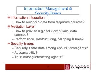 Information Management & 
Security Issues 
17 
¯ Information Integration 
ª How to reconcile data from disparate sources? 
¯ Mediation Layer 
ª How to provide a global view of local data 
sources? 
ª Performance, Restructuring, Mapping Issues? 
¯ Security Issues 
ª Securely share data among applications/agents? 
ª Accountability? 
ª Trust among interacting agents? 
 