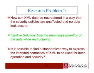 Research Problem 1: 
¯ How can XML data be restructured in a way that 
the security policies are unaffected and no data 
leak occurs. 
¯ Intuitive Solution: Use the meaning/semantics of 
the data while restructuring 
¯ Is it possible to find a standardized way to express 
the intended semantics of XML to be used for inter-operation 
25 
and security? 
 