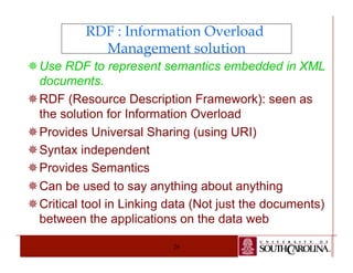 RDF : Information Overload 
Management solution 
¯ Use RDF to represent semantics embedded in XML 
documents. 
¯ RDF (Resource Description Framework): seen as 
the solution for Information Overload 
¯ Provides Universal Sharing (using URI) 
¯ Syntax independent 
¯ Provides Semantics 
¯ Can be used to say anything about anything 
¯ Critical tool in Linking data (Not just the documents) 
between the applications on the data web 
26 
 