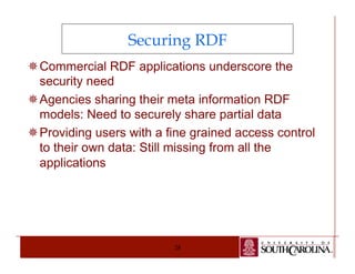Securing RDF 
¯ Commercial RDF applications underscore the 
security need 
¯ Agencies sharing their meta information RDF 
models: Need to securely share partial data 
¯ Providing users with a fine grained access control 
to their own data: Still missing from all the 
applications 
28 
 