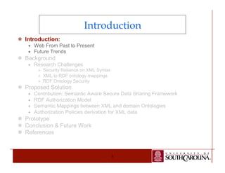 Introduction 
3 
¯ Introduction: 
ª Web From Past to Present 
ª Future Trends 
¯ Background 
ª Research Challenges 
² Security Reliance on XML Syntax 
² XML to RDF ontology mappings 
² RDF Ontology Security 
¯ Proposed Solution 
ª Contribution: Semantic Aware Secure Data Sharing Framework 
ª RDF Authorization Model 
ª Semantic Mappings between XML and domain Ontologies 
ª Authorization Policies derivation for XML data 
¯ Prototype 
¯ Conclusion & Future Work 
¯ References 
 