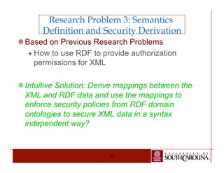 Research Problem 3: Semantics 
Definition and Security Derivation 
¯ Based on Previous Research Problems 
ª How to use RDF to provide authorization 
permissions for XML 
¯ Intuitive Solution: Derive mappings between the 
XML and RDF data and use the mappings to 
enforce security policies from RDF domain 
ontologies to secure XML data in a syntax 
independent way? 
35 
 