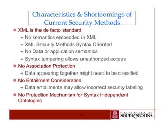 Characteristics & Shortcomings of 
Current Security Methods 
¯ XML is the de facto standard 
ª No semantics embedded in XML 
ª XML Security Methods Syntax Oriented 
ª No Data or application semantics 
ª Syntax tampering allows unauthorized access 
37 
¯ No Association Protection 
ª Data appearing together might need to be classified 
¯ No Entailment Consideration 
ª Data entailments may allow incorrect security labeling 
¯ No Protection Mechanism for Syntax Independent 
Ontologies 
 