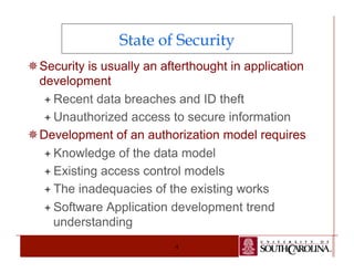 State of Security 
¯ Security is usually an afterthought in application 
development 
ª Recent data breaches and ID theft 
ª Unauthorized access to secure information 
¯ Development of an authorization model requires 
ª Knowledge of the data model 
ª Existing access control models 
ª The inadequacies of the existing works 
ª Software Application development trend 
understanding 
4 
 