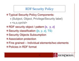 RDF Security Policy 
¯ Typical Security Policy Components: 
ª (Subject, Object, Privilege/Security label) 
ª <s,o,±pri/sl> 
¯ RDF security object / pattern [x, y, z] 
¯ Security classification ([x, y, z], TS) 
¯ Security Objects Subsumption 
¯ Association protection 
¯ Fine grained – Individual elements/two elements 
¯ Policies in RDF format 
40 
 