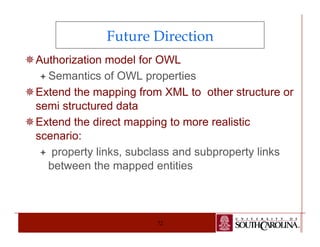 Future Direction 
¯ Authorization model for OWL 
ª Semantics of OWL properties 
¯ Extend the mapping from XML to other structure or 
semi structured data 
¯ Extend the direct mapping to more realistic 
scenario: 
ª property links, subclass and subproperty links 
between the mapped entities 
72 
 