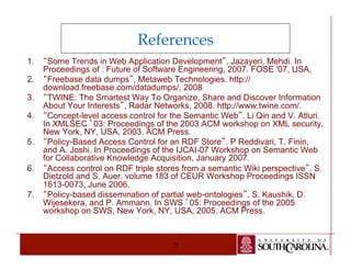 References 
1. “Some Trends in Web Application Development”, Jazayeri, Mehdi. In 
Proceedings of : Future of Software Engineering, 2007. FOSE '07, USA, 
2. “Freebase data dumps”, Metaweb Technologies. http:// 
download.freebase.com/datadumps/, 2008 
3. “TWINE: The Smartest Way To Organize, Share and Discover Information 
About Your Interests”, Radar Networks, 2008. http://www.twine.com/. 
4. “Concept-level access control for the Semantic Web”. Li Qin and V. Atluri. 
In XMLSEC ’03: Proceedings of the 2003 ACM workshop on XML security, 
New York, NY, USA, 2003. ACM Press. 
5. “Policy-Based Access Control for an RDF Store”. P Reddivari, T. Finin, 
and A. Joshi. In Proceedings of the IJCAI-07 Workshop on Semantic Web 
for Collaborative Knowledge Acquisition, January 2007. 
6. “Access control on RDF triple stores from a semantic Wiki perspective”. S. 
Dietzold and S. Auer. volume 183 of CEUR Workshop Proceedings ISSN 
1613-0073, June 2006. 
7. “Policy-based dissemination of partial web-ontologies”. S. Kaushik, D. 
Wijesekera, and P. Ammann. In SWS ’05: Proceedings of the 2005 
workshop on SWS, New York, NY, USA, 2005. ACM Press. 
75 
 