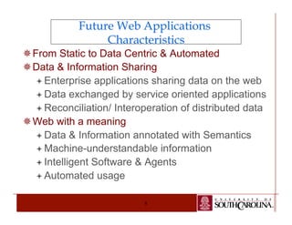 Future Web Applications 
Characteristics 
¯ From Static to Data Centric & Automated 
¯ Data & Information Sharing 
ª Enterprise applications sharing data on the web 
ª Data exchanged by service oriented applications 
ª Reconciliation/ Interoperation of distributed data 
8 
¯ Web with a meaning 
ª Data & Information annotated with Semantics 
ª Machine-understandable information 
ª Intelligent Software & Agents 
ª Automated usage 
 