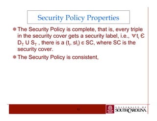 Security Policy Properties 
¯ The Security Policy is complete, that is, every triple 
in the security cover gets a security label, i.e., ∀ti Є 
DT U ST , there is a (ti, sli) є SC, where SC is the 
security cover. 
¯ The Security Policy is consistent, 
83 
 