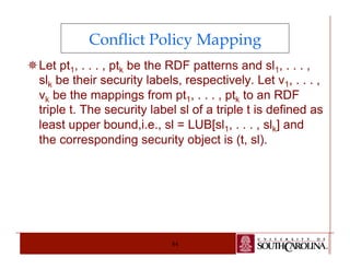 Conflict Policy Mapping 
¯ Let pt1, . . . , ptk be the RDF patterns and sl1, . . . , 
slk be their security labels, respectively. Let ν1, . . . , 
vk be the mappings from pt1, . . . , ptk to an RDF 
triple t. The security label sl of a triple t is defined as 
least upper bound,i.e., sl = LUB[sl1, . . . , slk] and 
the corresponding security object is (t, sl). 
84 
 