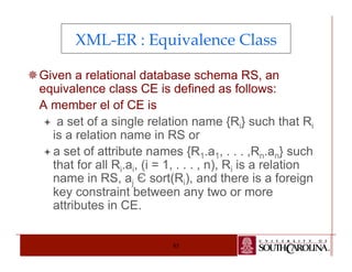 XML-ER : Equivalence Class 
¯ Given a relational database schema RS, an 
equivalence class CE is defined as follows: 
A member el of CE is 
ª a set of a single relation name {Ri} such that Ri 
is a relation name in RS or 
ª a set of attribute names {R1.a1, . . . ,Rn.an} such 
that for all Ri.ai, (i = 1, . . . , n), Ri is a relation 
name in RS, aj Є sort(Ri), and there is a foreign 
key constraint between any two or more 
attributes in CE. 
85 
 