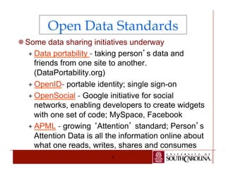 Open Data Standards 
¯ Some data sharing initiatives underway 
ª Data portability - taking person’s data and 
friends from one site to another. 
(DataPortability.org) 
ª OpenID- portable identity; single sign-on 
ª OpenSocial - Google initiative for social 
networks, enabling developers to create widgets 
with one set of code; MySpace, Facebook 
ª APML - growing ‘Attention’ standard; Person’s 
Attention Data is all the information online about 
what one reads, writes, shares and consumes 
9 
 