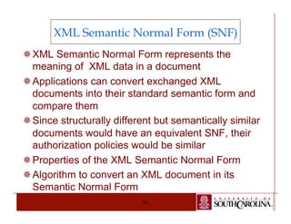 XML Semantic Normal Form (SNF) 
¯ XML Semantic Normal Form represents the 
meaning of XML data in a document 
¯ Applications can convert exchanged XML 
documents into their standard semantic form and 
compare them 
¯ Since structurally different but semantically similar 
documents would have an equivalent SNF, their 
authorization policies would be similar 
¯ Properties of the XML Semantic Normal Form 
¯ Algorithm to convert an XML document in its 
Semantic Normal Form 
91 
