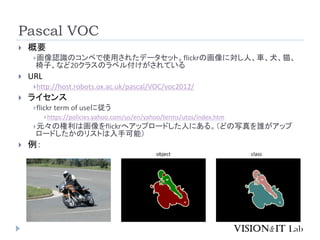 Pascal VOC
 概要
画像認識のコンペで使用されたデータセット。flickrの画像に対し人、車、犬、猫、
椅子、など20クラスのラベル付けがされている
 URL
http://host.robots.ox.ac.uk/pascal/VOC/voc2012/
 ライセンス
flickr term of useに従う
https://policies.yahoo.com/us/en/yahoo/terms/utos/index.htm
元々の権利は画像をflickrへアップロードした人にある。（どの写真を誰がアップ
ロードしたかのリストは入手可能）
 例：
object class
 