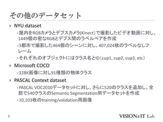 その他のデータセット
 NYU dataset
屋内をRGBカメラとデプスカメラ(Kinect）で撮影したビデオ動画に対し、
1449個の密なRGBとデプス間のラベルペアを作成
3都市で撮影した464個のシーンに対し、407,024枚のラベルなしフ
レーム
それぞれのオブジェクトにはクラス名とID（cup1, cup2, cup3, etc）
 Microsoft COCO
328K画像に対し91種類の物体クラス
 PASCAL Context dataset
PASCAL VOC2010データセットに対し、さらに520のクラスを追加し、全
部で540クラスのSemantic Segmentation用データセットを作成
10,103枚のtraining/validation用画像
 