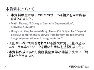 本資料について
 本資料は主に以下の２つのサーベイ論文を元に内容
をまとめました。
 Matin Thoma, “A Suvey of Semantic Segmentation”,
arXiv:1602.06541v2
 Hongyuan Zhu, Fanman Meng, Jianfei Cai, Shijian Lu, “Beyond
pixels: A comprehensive survey from bottom-up to semantic
image segmentation and cosegmentation”
 上記サーベイで紹介されている論文に対し、畳み込み
ニューラルネットワークを用いた手法を追記しました。
 本資料作成にあたり慶應義塾大学小篠裕子先生にご助
言いただきました。
 