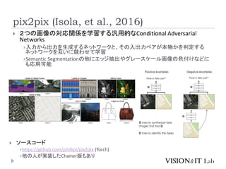 pix2pix (Isola, et al., 2016)
 ２つの画像の対応関係を学習する汎用的なConditional Adversarial
Networks
入力から出力を生成するネットワークと、その入出力ペアが本物かを判定する
ネットワークを互いに競わせて学習
Semantic Segmentationの他にエッジ抽出やグレースケール画像の色付けなどに
も応用可能
 ソースコード
https://github.com/phillipi/pix2pix (Torch)
他の人が実装したChainer版もあり
 