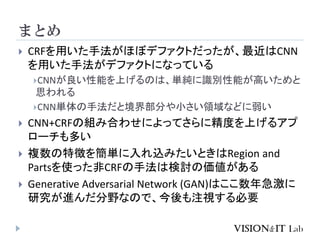 まとめ
 CRFを用いた手法がほぼデファクトだったが、最近はCNN
を用いた手法がデファクトになっている
CNNが良い性能を上げるのは、単純に識別性能が高いためと
思われる
CNN単体の手法だと境界部分や小さい領域などに弱い
 CNN+CRFの組み合わせによってさらに精度を上げるアプ
ローチも多い
 複数の特徴を簡単に入れ込みたいときはRegion and
Partsを使った非CRFの手法は検討の価値がある
 Generative Adversarial Network (GAN)はここ数年急激に
研究が進んだ分野なので、今後も注視する必要
 