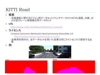 KITTI Road
 概要
自動運転に関するビジョン用データセット/ベンチマークKITTIのうち道路、白線、お
よび走行レーン領域検出用データセット
 URL
http://www.cvlibs.net/datasets/kitti/eval_road.php
 ライセンス
Creative Commons Attribution-NonCommercial-ShareAlike 3.0
http://creativecommons.org/licenses/by-nc-sa/3.0/
非商用利用のみ。当データセットを用いた成果は同じラインセンスで提供する必
要
 例：
Lane Road
 