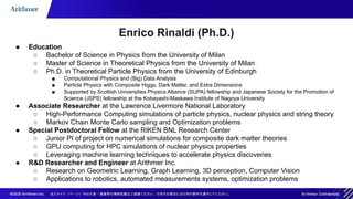 Enrico Rinaldi (Ph.D.)
● Education
○ Bachelor of Science in Physics from the University of Milan
○ Master of Science in Theoretical Physics from the University of Milan
○ Ph.D. in Theoretical Particle Physics from the University of Edinburgh
■ Computational Physics and (Big) Data Analysis
■ Particle Physics with Composite Higgs, Dark Matter, and Extra Dimensions
■ Supported by Scottish Universities Physics Alliance (SUPA) fellowship and Japanese Society for the Promotion of
Science (JSPS) fellowship at the Kobayashi-Maskawa Institute of Nagoya University
● Associate Researcher at the Lawrence Livermore National Laboratory
○ High-Performance Computing simulations of particle physics, nuclear physics and string theory
○ Markov Chain Monte Carlo sampling and Optimization problems
● Special Postdoctoral Fellow at the RIKEN BNL Research Center
○ Junior PI of project on numerical simulations for composite dark matter theories
○ GPU computing for HPC simulations of nuclear physics properties
○ Leveraging machine learning techniques to accelerate physics discoveries
● R&D Researcher and Engineer at Arithmer Inc.
○ Research on Geometric Learning, Graph Learning, 3D perception, Computer Vision
○ Applications to robotics, automated measurements systems, optimization problems
 