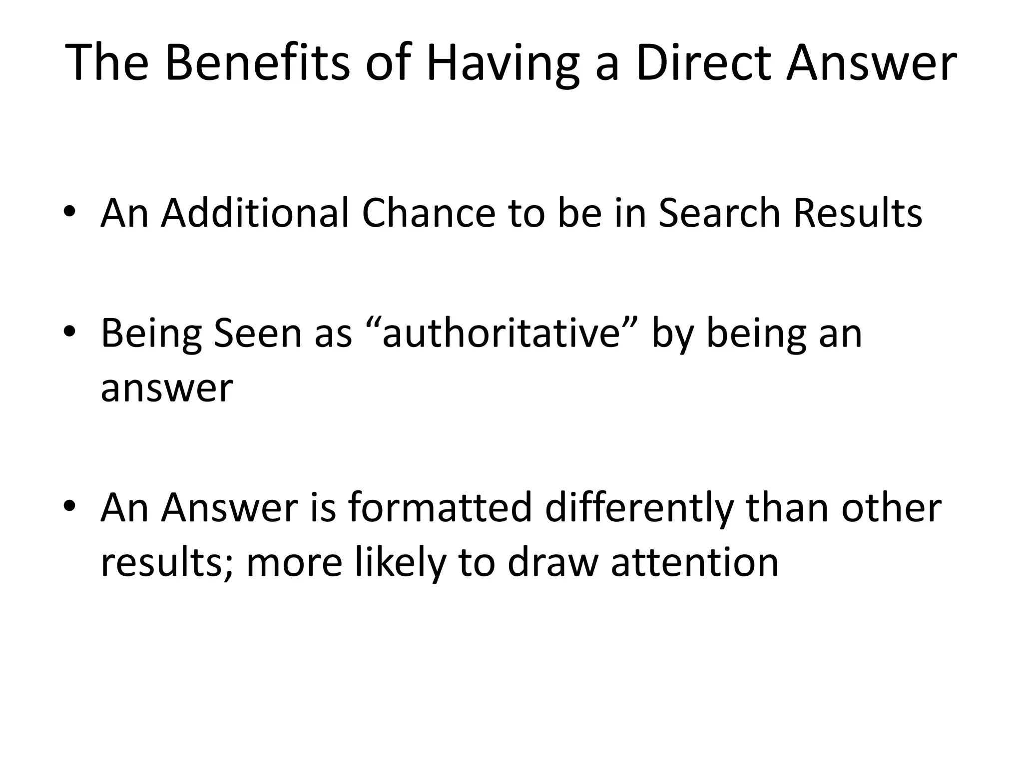 The Benefits of Having a Direct Answer
• An Additional Chance to be in Search Results
• Being Seen as “authoritative” by being an
answer
• An Answer is formatted differently than other
results; more likely to draw attention
 