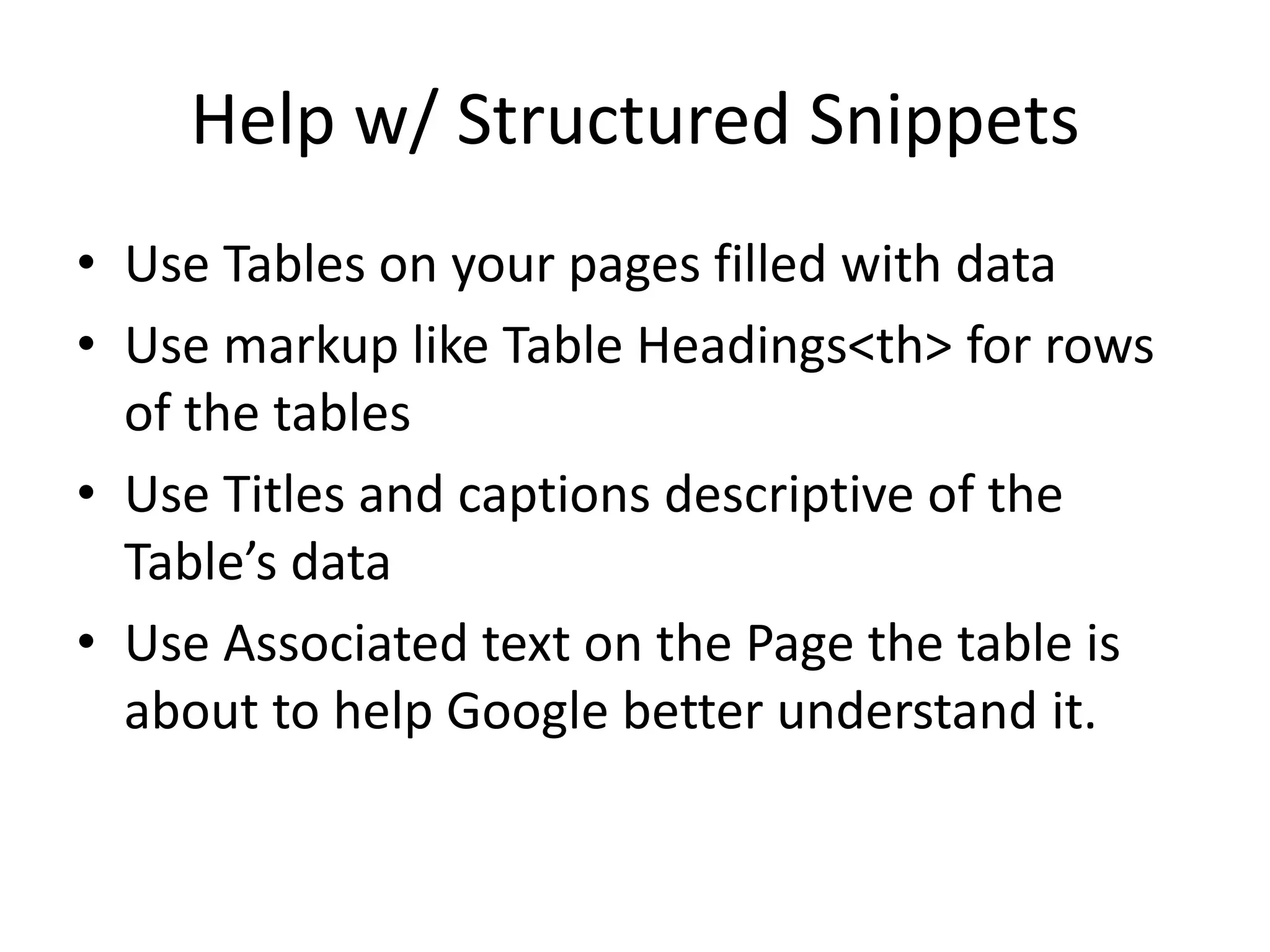 Help w/ Structured Snippets
• Use Tables on your pages filled with data
• Use markup like Table Headings<th> for rows
of the tables
• Use Titles and captions descriptive of the
Table’s data
• Use Associated text on the Page the table is
about to help Google better understand it.
 