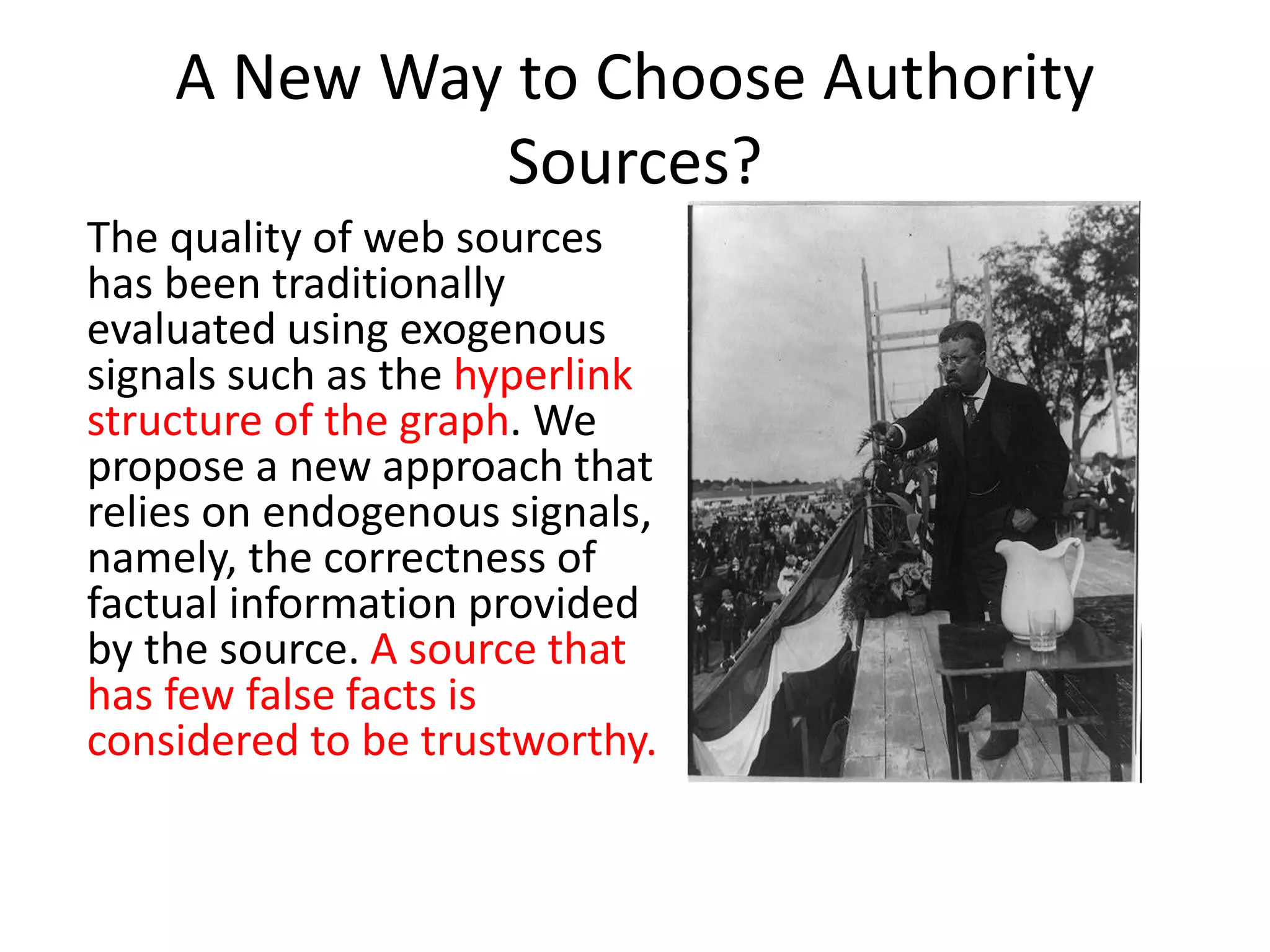 A New Way to Choose Authority
Sources?
The quality of web sources
has been traditionally
evaluated using exogenous
signals such as the hyperlink
structure of the graph. We
propose a new approach that
relies on endogenous signals,
namely, the correctness of
factual information provided
by the source. A source that
has few false facts is
considered to be trustworthy.
 