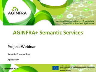 WWW.PLUS.AGINFRA.EU
AGINFRA PLUS - Accelerating user-driven e-infrastructure innovation
in Food & Agriculture has received funding from the European Union’s
Horizon 2020 research and innovation programme under grant
agreement No 731001.
AGINFRA+ Semantic Services
Project Webinar
4 December 2018
Antonis Koukourikos
Agroknow
 