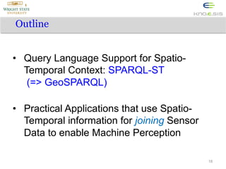 Outline
•  Query Language Support for SpatioTemporal Context: SPARQL-ST
(=> GeoSPARQL)
•  Practical Applications that use SpatioTemporal information for joining Sensor
Data to enable Machine Perception
18

 
