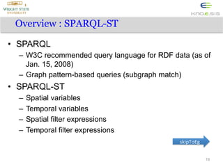 Overview : SPARQL-ST
•  SPARQL
–  W3C recommended query language for RDF data (as of
Jan. 15, 2008)
–  Graph pattern-based queries (subgraph match)

•  SPARQL-ST
–  Spatial variables
–  Temporal variables
–  Spatial filter expressions
–  Temporal filter expressions
skipToEg	
  
19

 