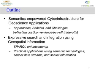 Outline
•  Semantics-empowered Cyberinfrastructure for
Geoscience Applications
– 

Approaches, Benefits, and Challenges
(reflecting cost/convenience/pay-off trade-offs)

•  Expressive search and integration using
Geospatial information
– 
– 

SPARQL enhancements
Practical applications using semantic technologies,
sensor data streams, and spatial information

2

 