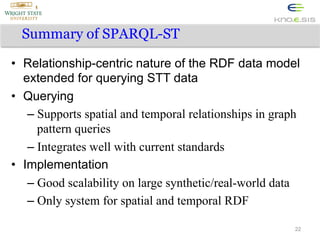 Summary of SPARQL-ST
•  Relationship-centric nature of the RDF data model
extended for querying STT data
•  Querying
–  Supports spatial and temporal relationships in graph
pattern queries
–  Integrates well with current standards
•  Implementation
–  Good scalability on large synthetic/real-world data
–  Only system for spatial and temporal RDF
22

 