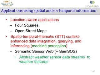 Applications using spatial and/or temporal information
•  Location-aware applications
–  Four Squares
–  Open Street Maps
•  Spatio-temporal-thematic (STT) contextenhanced data integration, querying, and
inferencing (machine perception)
–  Semantic Sensor Web (+ SemSOS)
•  Abstract weather sensor data streams to
weather features
27

 