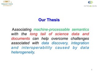 Our Thesis
Associating machine-processable semantics
with the long tail of science data and
documents can help overcome challenges
associated with data discovery, integration
and interoperability caused by data
heterogeneity.

6

 