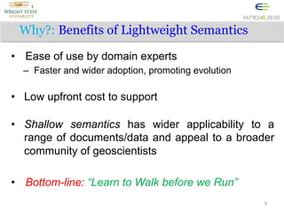 Why?: Benefits of Lightweight Semantics
•  Ease of use by domain experts
–  Faster and wider adoption, promoting evolution

•  Low upfront cost to support
•  Shallow semantics has wider applicability to a
range of documents/data and appeal to a broader
community of geoscientists
•  Bottom-line: “Learn to Walk before we Run”
9

 
