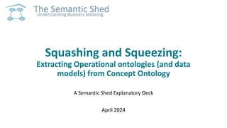 Squashing and Squeezing:
Extracting Operational ontologies (and data
models) from Concept Ontology
A Semantic Shed Explanatory Deck
April 2024
 