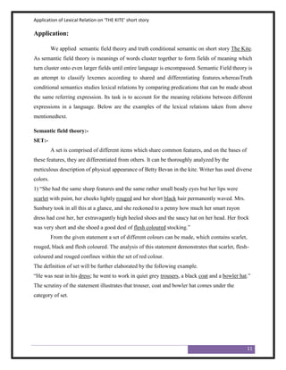 Application of Lexical Relation on ‘THE KITE’ short story

Application:

          We applied semantic field theory and truth conditional semantic on short story The Kite.
As semantic field theory is meanings of words cluster together to form fields of meaning which
turn cluster onto even larger fields until entire language is encompassed. Semantic Field theory is
an attempt to classify lexemes according to shared and differentiating features.whereasTruth
conditional semantics studies lexical relations by comparing predications that can be made about
the same referring expression. Its task is to account for the meaning relations between different
expressions in a language. Below are the examples of the lexical relations taken from above
mentionedtext.

Semantic field theory:-
SET:-
          A set is comprised of different items which share common features, and on the bases of
these features, they are differentiated from others. It can be thoroughly analyzed by the
meticulous description of physical appearance of Betty Bevan in the kite. Writer has used diverse
colors.
1) “She had the same sharp features and the same rather small beady eyes but her lips were
scarlet with paint, her cheeks lightly rouged and her short black hair permanently waved. Mrs.
Sunbury took in all this at a glance, and she reckoned to a penny how much her smart rayon
dress had cost her, her extravagantly high heeled shoes and the saucy hat on her head. Her frock
was very short and she shoed a good deal of flesh coloured stocking.”
          From the given statement a set of different colours can be made, which contains scarlet,
rouged, black and flesh coloured. The analysis of this statement demonstrates that scarlet, flesh-
coloured and rouged confines within the set of red colour.
The definition of set will be further elaborated by the following example.
“He was neat in his dress; he went to work in quiet grey trousers, a black coat and a bowler hat.”
The scrutiny of the statement illustrates that trouser, coat and bowler hat comes under the
category of set.




                                                                                                     11
 