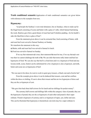 Application of Lexical Relation on ‘THE KITE’ short story




Truth conditional semantic:Application of truth conditional semantics are given below
with reference to the examples from text.

Hyponymy:
        “on principle the Sunbury‟s were total abstainers, but on Sundays, when to make up for
the frugal lunch consisting of scone and butter with a glass of milk, which Samuel had during
the week, Beatrice gave him a good dinner of roast beef and Yorkshire pudding , for his health‟s
sake she liked him to have a glass of beer”.
        From the statement given above it can be extracted that, food consisting of butter, milk
and roast beef were served to Samuel Sunbury on Sunday.
We transform the statement in this way:
a) Butter, milk and roast beef was served to Samuel in lunch.
b) Food was served to Samuel on Sunday.
        If we say that statement a) is true, then statement b) must be true, if we say that a) is not
true then we cannot challenge the truth of b). We can infer that terms milk, butter and beef are
hyponyms of food. We can also say that beef is a food item and it is a hyponym of food and any
lexeme (milk, scone, butter) can be substituted for a for a hyponym is also a hyponym, and milk,
butter and scone are co-hyponyms of beef.


“He was neat in his dress; he went to work in quiet grey trousers, a black coat and a bowler hat”.
        From the example given above it can be deduced that trousers, coat and hat confines
within the dress or clothing. If coat is dress then trouser and hat are two hyponyms of dress and
they are the co-hyponym of coat.


“She gave him back three half-crowns for his lunch and ten shillings for pocket money”.
        The currency half-crowns and shillings falls within the category/ class of pounds, they are
the hyponyms of pound, they are the co-hyponyms of each other and pound is their super
ordinate. Pound is hyponym of currency and is co-hyponym of rupee, yen, dollar and euro.
This can be illustrated that hyponymy is hierarchical; one term may be a super ordinate to




                                                                                                    13
 