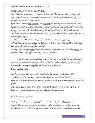 Application of Lexical Relation on ‘THE KITE’ short story

can be analyzed from the sentences cited below.
1a) „Perhaps the acquaintance is a bit short for that,‟ said Mrs. Sunbury with a gracious smile‟.
1b) „I hope so.‟ said Mrs. Sunbury with an acid smile, „I Wouldn‟t dream of letting you eat a
piece of cake that‟s been on the floor‟.
In the above sentences gracious smile and acid smile are mutually contradictory words. These
have the same subject and have predicates which are antonymous and contradictory. Both of the
sentences were uttered by Mrs. Sunbury, but the act of smiling is opposite in each sentence.
2) „He was a stubborn boy and he wasn‟t going to be beaten. Something was wrong and it was up
to him to put it right‟.
3) „She hesitated. Mr. Sunbury fidgeted, he didn‟t know whether to stay or go‟.
4) „Mrs. Sunbury was anxious because she had never let him play with the children in the street.
Evil communication corrupts good manners‟.
5) They weren‟t flying the big kite which he was used to, but a new one, a box kite, a small one
on the model for which he had made the designs for himself.


        In the sentences mentioned above, gracious and acid; wrong and right; stay and go; evil
and good; big and small are antonyms of each other. They differ in polarity and are mutually
contradictory. They are antonymous and are instances of antonyms.
Binary antonyms:

1a) „I‟m not going to let you, so that‟s that she shut the door and stood in front of it‟
1b) „She said, I‟ll see her. She opened the door. Betty was standing on threshold‟.
Open and shut are binary antonyms because the door is either open or shut and there is no middle
ground.
2) It was an accident like she was sitting next me and she dropped her bag and I picked it up.
In the above quoted sentence dropped and picked are binary antonyms.


Non binary antonyms:

1) They were contemptuous of smaller kites than theirs and envious of bigger ones.
Small and big are non binary antonyms and they are having various intermediate terms. Non
binary antonyms are easily modified, like very big, quiet big, rather big, extremely small, very



                                                                                                    15
 