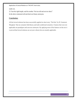 Application of Lexical Relation on ‘THE KITE’ short story

small, etc.
2) “Just the right height, said his mother „Not too tall and not too short.”
In the above statement tall and short are binary antonyms.

Conclusion:

All the lexical relations has been successfully applied on short story „The Kite‟ by W. Somerset
Maugham „that are semantic field theory and truth conditional semantics. Features that were not
applicable are paradigms and converse antonyms. By applying most of the features on the text it
is proved that lexical relations are not just a theory but are actually applicable.




                                                                                               16
 