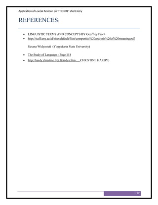 Application of Lexical Relation on ‘THE KITE’ short story


REFERENCES:

        LINGUISTIC TERMS AND CONCEPTS BY Geoffrey Finch
        http://staff.uny.ac.id/sites/default/files/compential%20analysis%20of%20meaning.pdf

        Susana Widyastuti (Yogyakarta State University)

        The Study of Language - Page 118
        http://hardy.christine.free.fr/index.htm .... CHRISTINE HARDY)




                                                                                              17
 
