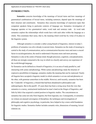 Application of Lexical Relation on ‘THE KITE’ short story

INTRODUCTION:

        Semantics concerns knowledge of the meanings of lexical items and how meanings of
grammatical combinations of lexical items, including sentences, depend upon the meanings of
their structure and constituents. Semantics thus concerns knowledge of expression types that
competent speakers bring to particular contexts of language use. Semantics investigation of
language operates at two grammatical ranks; word rank and sentence rank. At word rank
semantics explore the relationships which words have with each other within the language as a
whole. This constitutes their sense, that is, the meaning which word has by virtue of its place in
the linguistic system.

        Although semantics is consider a rather young branch of linguistics, interest in today‟s
problems of semantics was alive already in ancient times. Semantics (as the study of meaning) is
central to the study of communication; and as communication becomes more and more a crucial
factor in socialorganization, the need to understand it becomes more and more pressing.
Semantics is also at the centre of human mind; thought processes, cognition, conceptualization,
all these are strongly connected to the way in which we classify and convey our experience of
the world through language.
So Semantics can be defined as a branch of linguistics; it is an area of study parallel to, and
interacting with syntax and phonology. While syntax and phonology study the structure of
expressive possibilities in language, semantics studies the meaning that can be expressed. Nearly
all linguists have accepted a linguistic model in which semantics is at one end and phonetics at
the other, with grammar somewhere in the middle. However, until recently, semantics has been
the „Cinderella‟ of linguistics, a branch that had been abandoned to philosophers and
anthropologists. But in the past20 –25 years there has been a swing away from the view that
semantics is a messy, unstructured intellectual no-man‟s-land on the fringes of linguistics, and
little by little it has acquired a central position in linguistic studies. The concentration on
semantics has come not only from linguists, but from logicians, too. Consequently, in semantics
we witness an unusual convergence of disciplines; the techniques and investigations of
philosophy and cognitive psychology, in particular, have helped to lay a more solid foundation
for linguistic studies. Semantics further includes semantic roles, dimensions of meaning, lexical
relations etc.



                                                                                                    2
 
